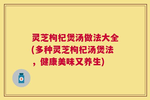 灵芝枸杞煲汤做法大全(多种灵芝枸杞汤煲法，健康美味又养生)