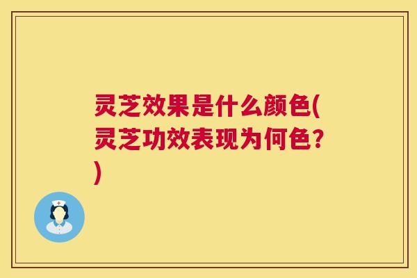 灵芝效果是什么颜色(灵芝功效表现为何色？)