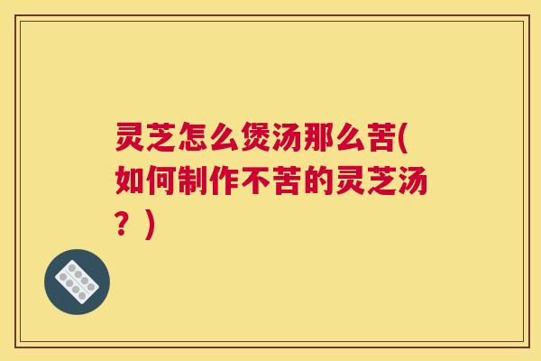 灵芝怎么煲汤那么苦(如何制作不苦的灵芝汤?) 灵芝怎么煲汤那么苦(如何制作不苦的灵芝汤?)
