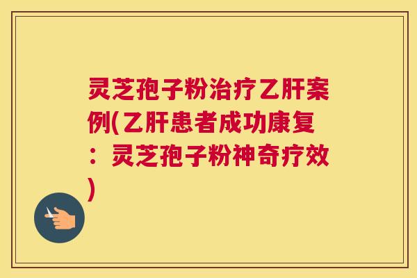 灵芝孢子粉治疗乙肝案例(乙肝患者成功康复：灵芝孢子粉神奇疗效)