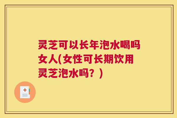 灵芝可以长年泡水喝吗女人(女性可长期饮用灵芝泡水吗？)