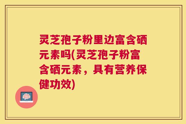 灵芝孢子粉里边富含硒元素吗(灵芝孢子粉富含硒元素，具有营养保健功效)