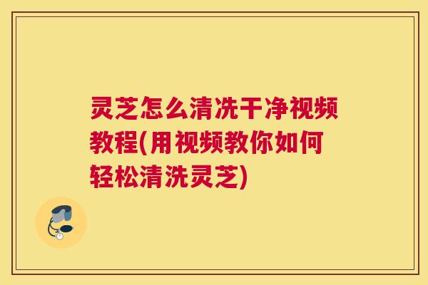 灵芝怎么清冼干净视频教程(用视频教你如何轻松清洗灵芝)