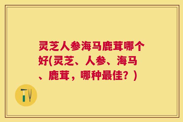 灵芝人参海马鹿茸哪个好(灵芝、人参、海马、鹿茸，哪种最佳？)