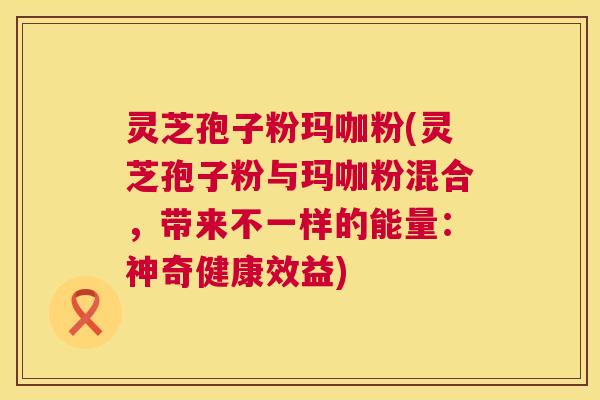 灵芝孢子粉玛咖粉(灵芝孢子粉与玛咖粉混合,带来不一样的能量:神奇健康效益) 灵芝孢子粉玛咖粉(灵芝孢子粉与玛咖粉混合,带来不一样的能量:神奇健康效益)