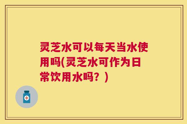灵芝水可以每天当水使用吗(灵芝水可作为日常饮用水吗？)
