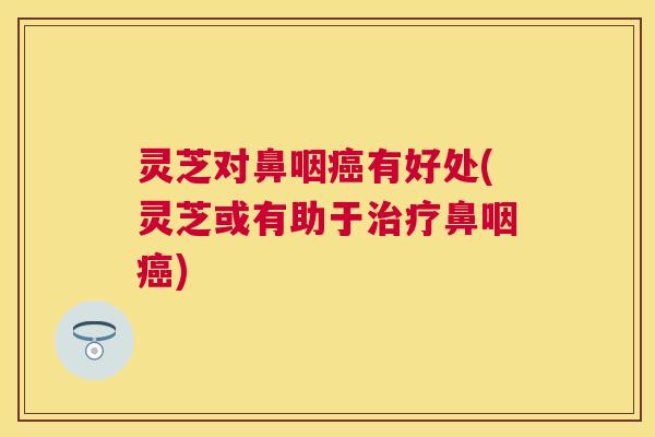 灵芝对鼻咽癌有好处(灵芝或有助于治疗鼻咽癌)