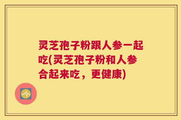 灵芝孢子粉跟人参一起吃(灵芝孢子粉和人参合起来吃，更健康)