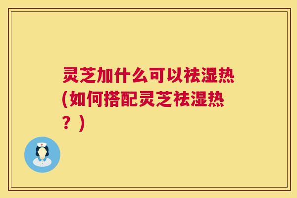 灵芝加什么可以祛湿热(如何搭配灵芝祛湿热？)