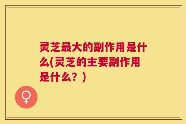 灵芝最大的副作用是什么(灵芝的主要副作用是什么？)