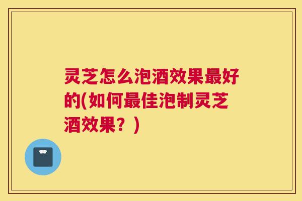 灵芝怎么泡酒效果好的(如何佳泡制灵芝酒效果？)