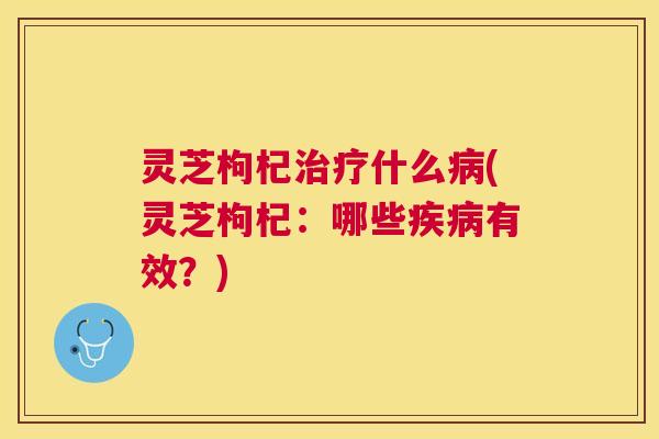 灵芝枸杞治疗什么病(灵芝枸杞：哪些疾病有效？)
