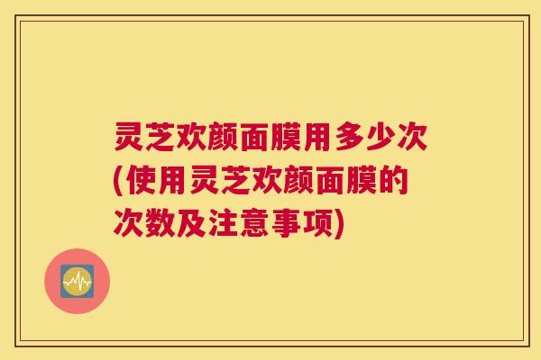 灵芝欢颜面膜用多少次(使用灵芝欢颜面膜的次数及注意事项)