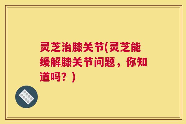 灵芝治膝关节(灵芝能缓解膝关节问题，你知道吗？)