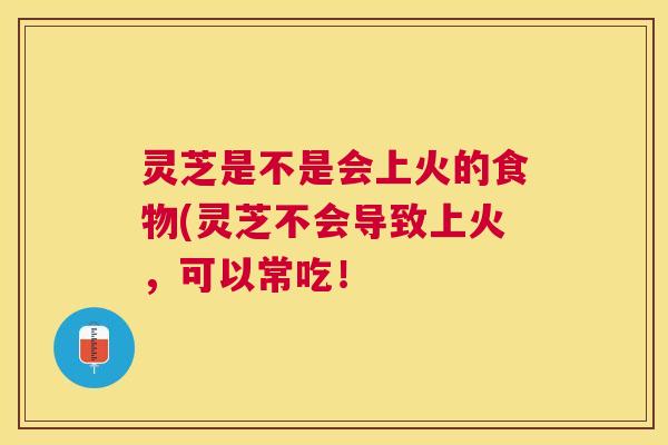 灵芝是不是会上火的食物(灵芝不会导致上火,可以常吃! 灵芝是不是会上火的食物(灵芝不会导致上火,可以常吃!