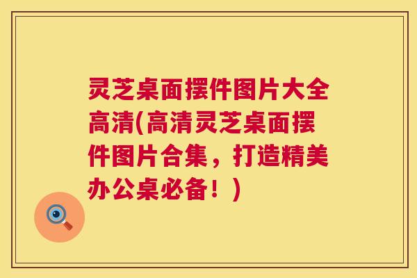 灵芝桌面摆件图片大全高清(高清灵芝桌面摆件图片合集，打造精美办公桌必备！)