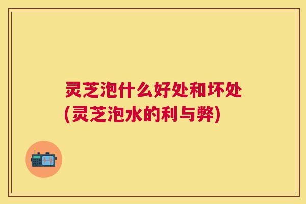 灵芝泡什么好处和坏处(灵芝泡水的利与弊)