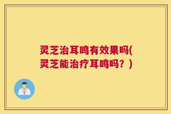 灵芝耳鸣有效果吗(灵芝能耳鸣吗?) 灵芝耳鸣有效果吗(灵芝能耳鸣吗?)