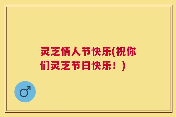 灵芝情人节快乐(祝你们灵芝节日快乐!) 灵芝情人节快乐(祝你们灵芝节日快乐!)