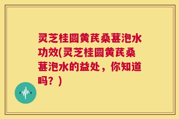 灵芝桂圆黄芪桑葚泡水功效(灵芝桂圆黄芪桑葚泡水的益处,你知道吗?) 灵芝桂圆黄芪桑葚泡水功效(灵芝桂圆黄芪桑葚泡水的益处,你知道吗?)