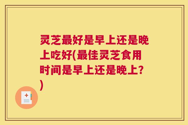 灵芝好是早上还是晚上吃好(佳灵芝食用时间是早上还是晚上?) 灵芝好是早上还是晚上吃好(佳灵芝食用时间是早上还是晚上?)