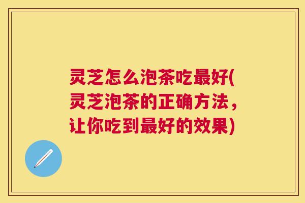 灵芝怎么泡茶吃最好(灵芝泡茶的正确方法，让你吃到最好的效果)