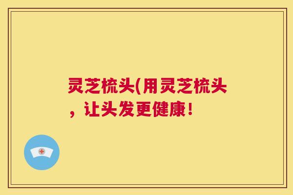 灵芝梳头(用灵芝梳头,让头发更健康! 灵芝梳头(用灵芝梳头,让头发更健康!