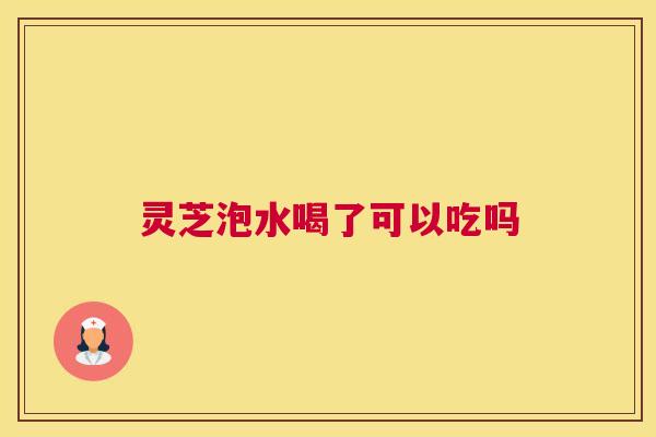 灵芝泡水喝了可以吃吗 灵芝泡水喝了可以吃吗