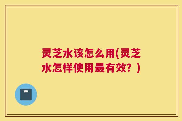 灵芝水该怎么用(灵芝水怎样使用最有效？)