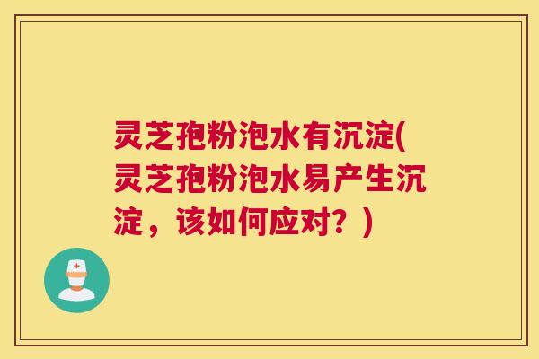 灵芝孢粉泡水有沉淀(灵芝孢粉泡水易产生沉淀，该如何应对？)