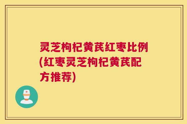 灵芝枸杞黄芪红枣比例(红枣灵芝枸杞黄芪配方推荐)