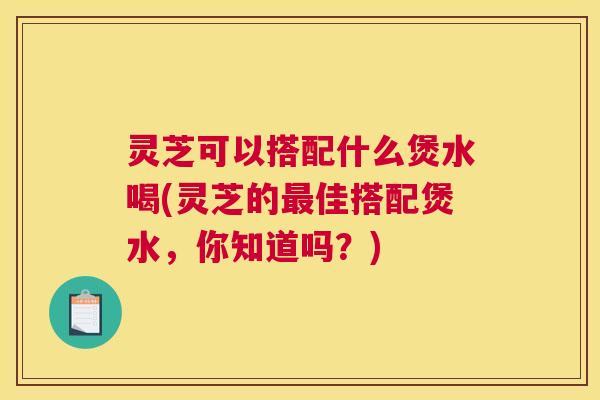 灵芝可以搭配什么煲水喝(灵芝的最佳搭配煲水，你知道吗？)
