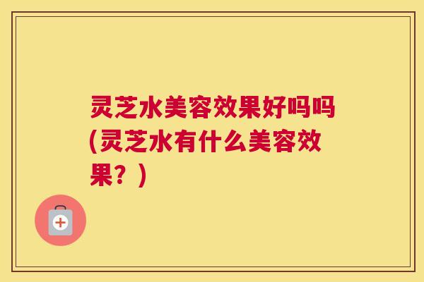 灵芝水美容效果好吗吗(灵芝水有什么美容效果？)