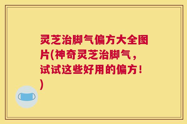 灵芝治脚气偏方大全图片(神奇灵芝治脚气，试试这些好用的偏方！)