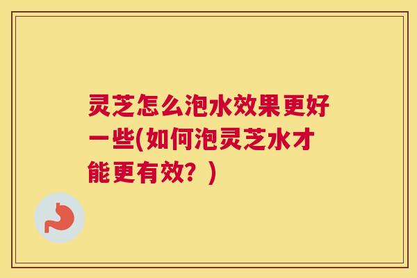 灵芝怎么泡水效果更好一些(如何泡灵芝水才能更有效？)