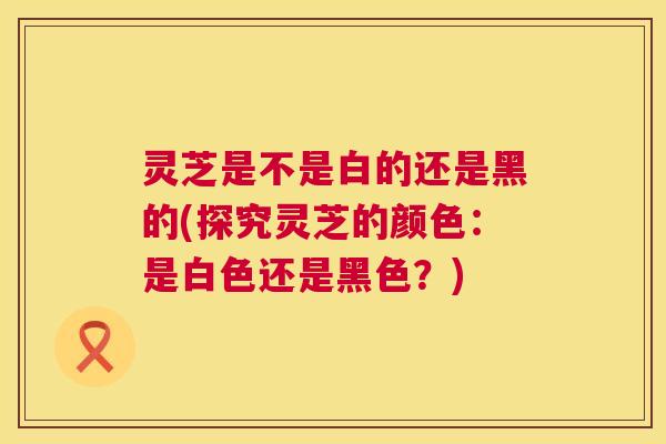灵芝是不是白的还是黑的(探究灵芝的颜色：是白色还是黑色？)