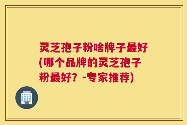 灵芝孢子粉啥牌子好(哪个品牌的灵芝孢子粉好?-专家推荐) 灵芝孢子粉啥牌子好(哪个品牌的灵芝孢子粉好?-专家推荐)