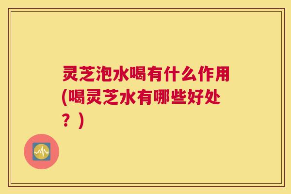灵芝泡水喝有什么作用(喝灵芝水有哪些好处？)