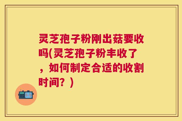 灵芝孢子粉刚出菇要收吗(灵芝孢子粉丰收了，如何制定合适的收割时间？)