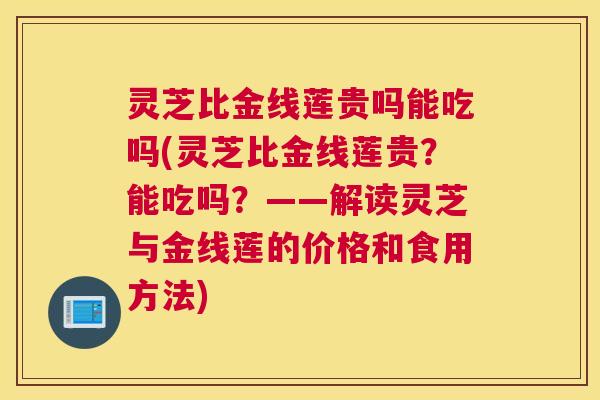 灵芝比金线莲贵吗能吃吗(灵芝比金线莲贵？能吃吗？——解读灵芝与金线莲的价格和食用方法)