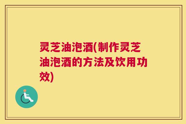 灵芝油泡酒(制作灵芝油泡酒的方法及饮用功效)