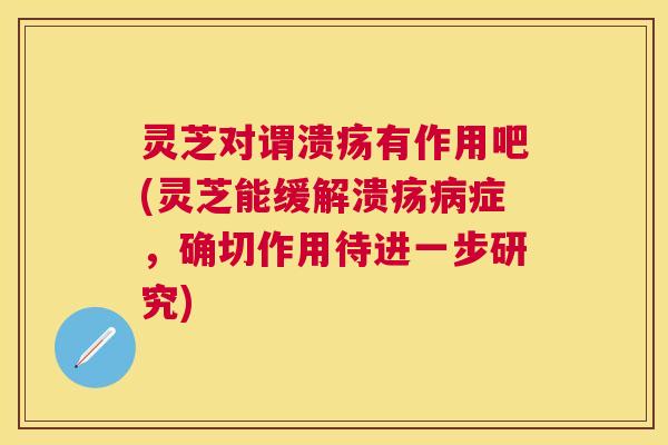 灵芝对谓溃疡有作用吧(灵芝能缓解溃疡病症，确切作用待进一步研究)