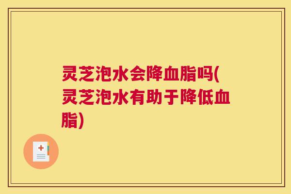 灵芝泡水会降血脂吗(灵芝泡水有助于降低血脂)