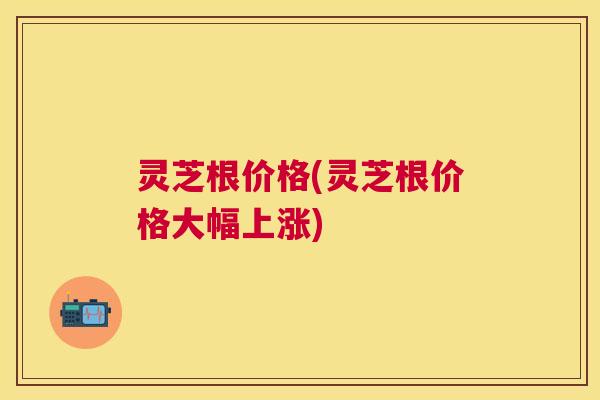 灵芝根价格(灵芝根价格大幅上涨)