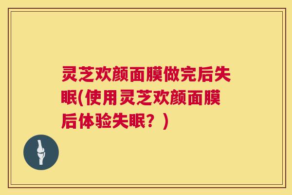 灵芝欢颜面膜做完后失眠(使用灵芝欢颜面膜后体验失眠？)