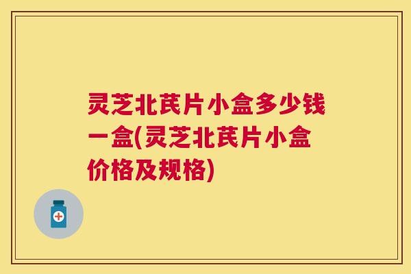 灵芝北芪片小盒多少钱一盒(灵芝北芪片小盒价格及规格)