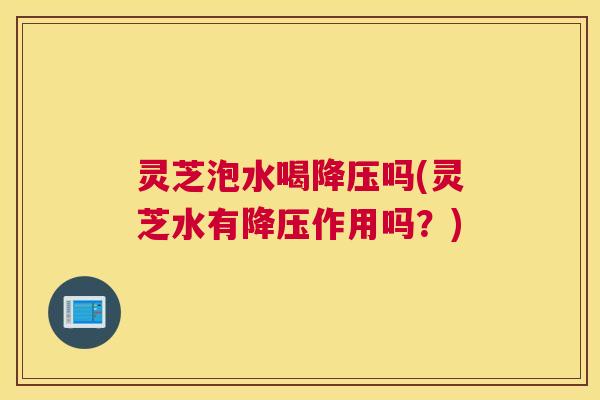 灵芝泡水喝降压吗(灵芝水有降压作用吗？)