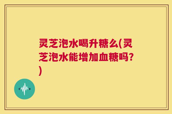灵芝泡水喝升糖么(灵芝泡水能增加血糖吗？)