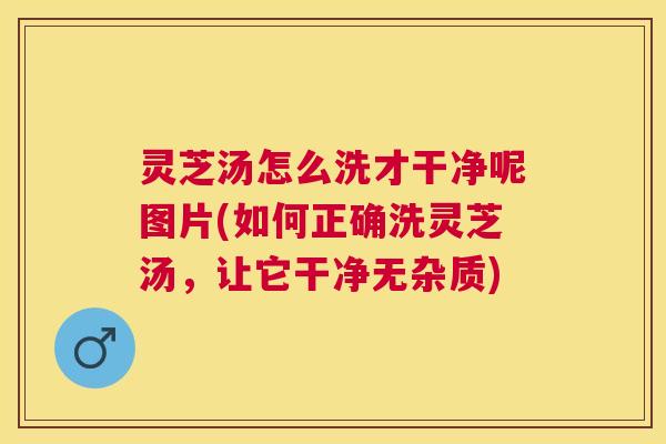 灵芝汤怎么洗才干净呢图片(如何正确洗灵芝汤,让它干净无杂质) 灵芝汤怎么洗才干净呢图片(如何正确洗灵芝汤,让它干净无杂质)