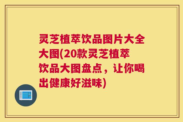 灵芝植萃饮品图片大全大图(20款灵芝植萃饮品大图盘点，让你喝出健康好滋味)